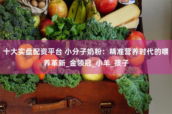 十大实盘配资平台 小分子奶粉：精准营养时代的喂养革新_金领冠_小羊_孩子