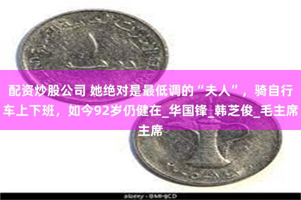 配资炒股公司 她绝对是最低调的“夫人”，骑自行车上下班，如今92岁仍健在_华国锋_韩芝俊_毛主席