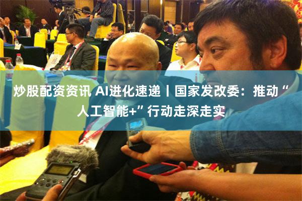 炒股配资资讯 AI进化速递丨国家发改委：推动“人工智能+”行动走深走实