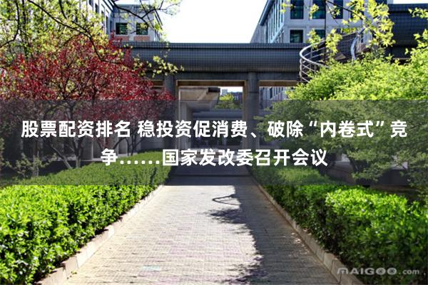 股票配资排名 稳投资促消费、破除“内卷式”竞争……国家发改委召开会议