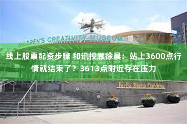 线上股票配资步骤 和讯投顾徐晨：站上3600点行情就结束了？3613点附近存在压力