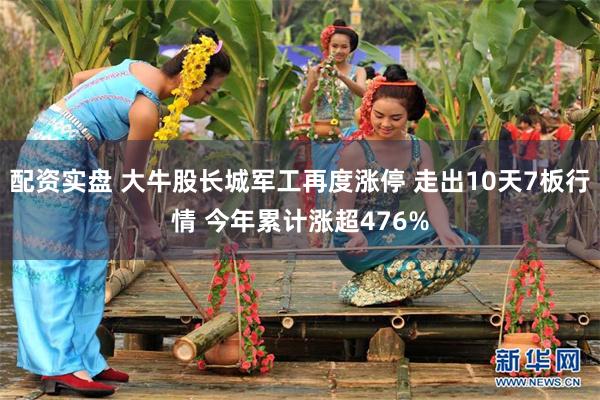 配资实盘 大牛股长城军工再度涨停 走出10天7板行情 今年累计涨超476%
