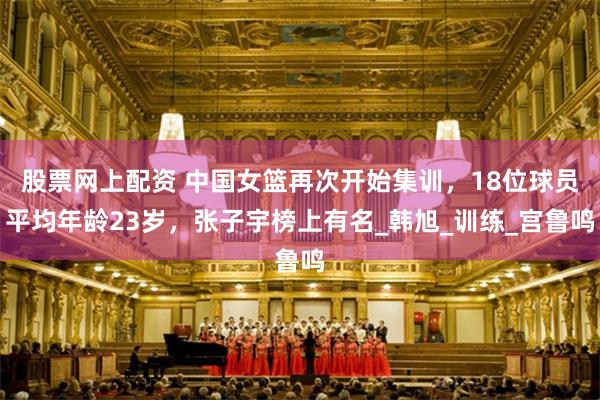 股票网上配资 中国女篮再次开始集训，18位球员平均年龄23岁，张子宇榜上有名_韩旭_训练_宫鲁鸣