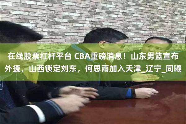 在线股票杠杆平台 CBA重磅消息！山东男篮宣布外援，山西锁定刘东，何思雨加入天津_辽宁_同曦