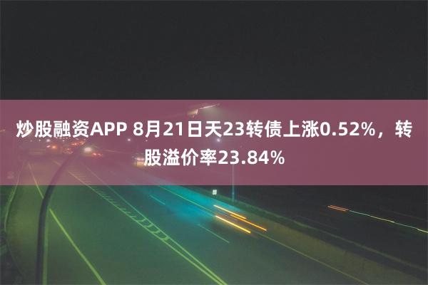 炒股融资APP 8月21日天23转债上涨0.52%，转股溢价率23.84%
