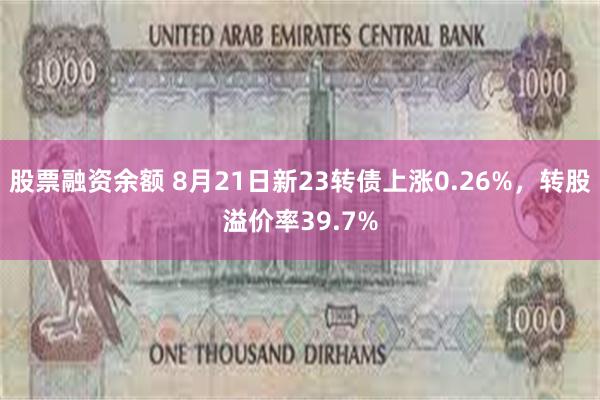 股票融资余额 8月21日新23转债上涨0.26%，转股溢价率39.7%