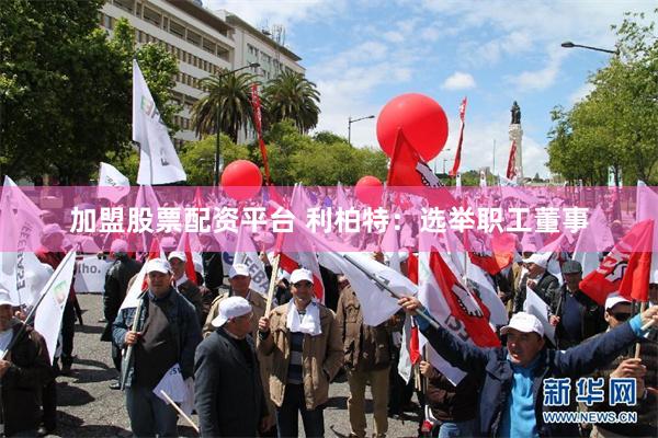 加盟股票配资平台 利柏特：选举职工董事