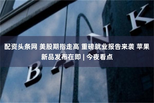 配资头条网 美股期指走高 重磅就业报告来袭 苹果新品发布在即 | 今夜看点