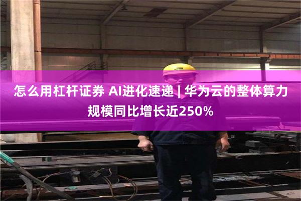 怎么用杠杆证券 AI进化速递 | 华为云的整体算力规模同比增长近250%