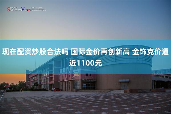 现在配资炒股合法吗 国际金价再创新高 金饰克价逼近1100元