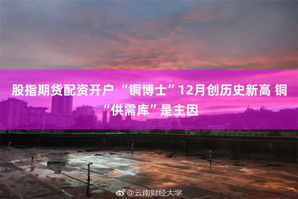 股指期货配资开户 “铜博士”12月创历史新高 铜“供需库”是主因