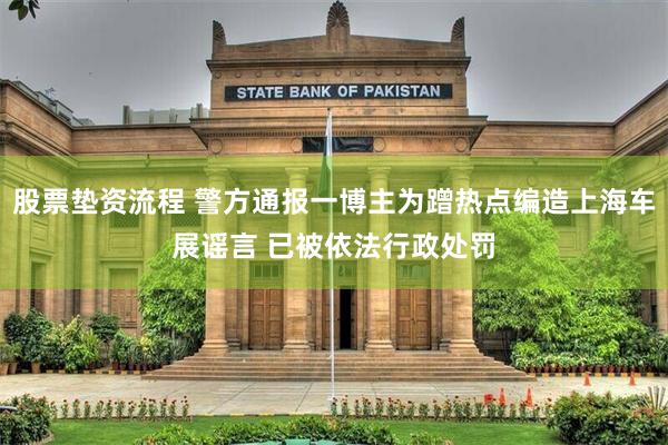 股票垫资流程 警方通报一博主为蹭热点编造上海车展谣言 已被依法行政处罚