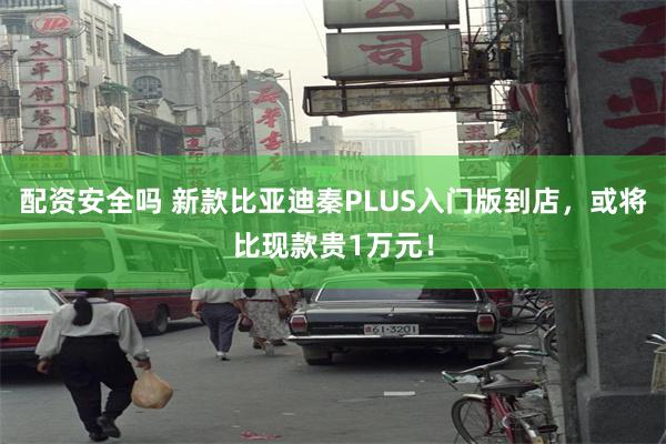 配资安全吗 新款比亚迪秦PLUS入门版到店,或将比现款贵1万元!